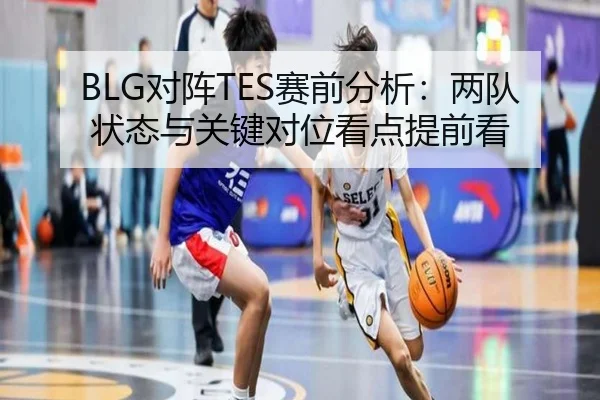 BLG对阵TES赛前分析：两队状态与关键对位看点提前看（KAIYUN）